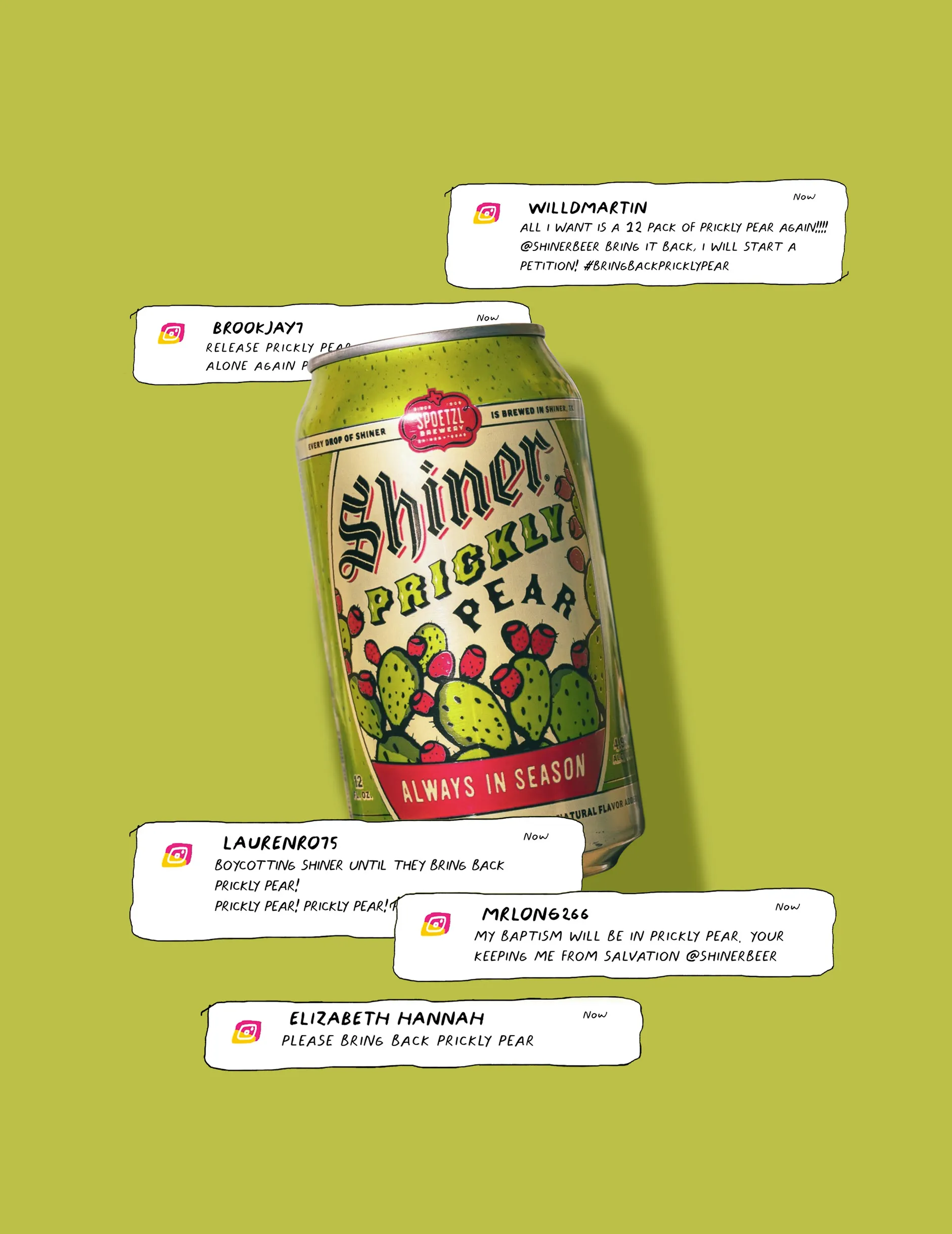 A can of Shiner Prickly Pear with fans’ comments around it. willdmartin: All I want is a 12 pack of Prickly Pear again!!!! @shinerbeer bring it back, I will start a petition! #bringbackpricklypear. brookjay7: Release Prickly Pear … alone again. laurenro75: Boycotting Shiner until they bring back Prickly Pear! Prickly Pear! Prickly Pear! mrlong266: My baptism will be in Prickly Pear. Your keeping me from salvation @shinerbeer. Elizabeth Hannah: Please bring back Prickly Pear.